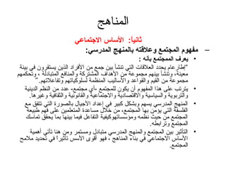 ‫المناهج‬
                         ‫ةثانيا: الساس االجتماعي‬
                                           ‫ :ً‬
                            ‫– مفهوم المجتمع وعلتقته بالمنهج المدرسي:‬
                                                       ‫يعرف الممجتمع بأنه :‬     ‫•‬
 ‫”إطارعام يحدد العلقات التي تنشأ بين تجمع من الفراد الذين يستقرون في بيئة‬
‫معينة، وتنشأ بينهم مجموعة من الهداف المشتركة والمنافع المتبادلة ، وتحكمهم‬
         ‫مجموعة من القيم والقواعد والساليب المنظمة لسلوكياتهم وتفاعلتهم.“‬
    ‫يترتب على هذا المفهوم أن يكون للمجتمع -أي مجتمع- عدد من النظم الدينية‬       ‫•‬
      ‫والتربوية والسياسية والقتصادية والتجتماعية والقانونية والثقافية وغيرها.‬
    ‫المنهج المدرسي يسهم وبشكل كبير في إعداد التجيال بالصورة التي تتفق مع‬        ‫•‬
     ‫الفلسفة التي يؤمن بها المجتمع، من خلل مساعدة المتعلمين على فهم طبيعة‬
    ‫المجتمع من حيث نظمه ومؤسساتهوكيفية التفاعل فيما بينها بما يحقق تماسك‬
                                                            ‫المجتمع وترابطه.‬
      ‫التأثير بين المجتمع والمنهج المدرسي متبادل ومستمر ومن هنا تأتي أهمية‬      ‫•‬
 ‫الساس التجتماعي في بناء المناهج ، فهو أقوى السس تأثيرا في تحديد ملمح‬
                   ‫ ً‬
                                                                     ‫المجتمع.‬
 