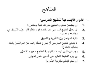 ‫المناهج‬
                              ‫– الدوار االجتماعية للمنهج المدرسي:‬
                  ‫أن يتضمن محتوى المنهج خبرات غنية ومتطورة.‬         ‫.1‬
‫أن يعمل المنهج المدرسي على إعداد فرد متعلم قادر على التساق مع‬       ‫.2‬
                                               ‫مجتمعه وعصره.‬
                              ‫إذابة الحواتجز بين النظرية والتطبيق‬   ‫.3‬
 ‫ل ينبغي للمنهج المدرسي أن يخرج نمطا واحدا من المواطنين ولكنه‬       ‫.4‬
                                                 ‫مطالب بالتنوع.‬
           ‫يجب أن تكون الهداف التربوية للمناهج محورها العمل.‬        ‫.5‬
                   ‫أن يقوم تخطيط التعليم على أساس علمي تعاوني.‬      ‫.6‬
                                 ‫أن يهتم التعليم بالتربية السرية.‬   ‫.7‬
 