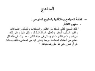 ‫المناهج‬
                       ‫– ةثقافة المجتمع وعلتقتها بالمنهج المدرسي:‬
                                                      ‫• مفهوم الثقافة:‬
    ‫“ ذلك النسيج الكلي المعقد من الفكار والمعتقدات والتقاليد والتجاهات‬
   ‫والقيم وأساليب التفكير والعمل وأنماط السلوك ، وكل مايقوم على ذلك‬
 ‫من تجديدات وابتكارات او وسائل في حياة الناس ، مما ينشأ في ظله كل‬
‫عضو من أعضاء الجماعة ، ومما ينحدر إلينا من الماضي، فنأخذ به كما‬
                                ‫هو أو نطوره في ظل ظروف حياتنا. ”‬
 