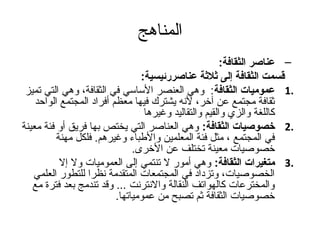 ‫المناهج‬
                                                        ‫– عناصر الثقافة:‬
                                 ‫تقسمت الثقافة إلى ةثلةثة عناصررئيسية:‬
 ‫.1 عموميات الثقافة: وهي العنصر الساسي في الثقافة، وهي التي تميز‬
    ‫ثقافة مجتمع عن آخر، لنه يشترك فيها معظم أفراد المجتمع الواحد‬
                                  ‫كاللغة والزي والقيم والتقاليد وغيرها‬
‫.2 خصوصيات الثقافة: وهي العناصر التي يختص بها فريق أو فئة معينة‬
          ‫في المجتمع ، مثل فئة المعلمين والطباء وغيرهم. فلكل مهنة‬
                               ‫خصوصيات معينة تختلف عن الخرى.‬
           ‫.3 متغيرات الثقافة: وهي أمور ل تنتمي إلى العموميات ول إل‬
   ‫الخصوصيات، وتزداد في المجتمعات المتقدمة نظرا للتطور العلمي‬
   ‫والمخترعات كالهواتف النقالة والنترنت ... وقد تندمج بعد فترة مع‬
                          ‫خصوصيات الثقافة ثم تصبح من عمومياتها.‬
 