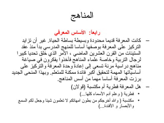 ‫المناهج‬
                       ‫رابعا: الساس المعرفي‬‫ :ً‬
      ‫– كانت المعرفة قديما محدودة وبسيطة بساطة الحياة. غير أن تزايد‬
     ‫التركيز على المعرفة بوصفها أساسا للمنهج المدرسي بدأ منذ عقد‬
   ‫الستينات من القرن العشرين الماضي ، المر الذي خلق تحديا كبيرا‬
      ‫لرتجال التربية وخاصة علماء المناهج فأخذوا يفكرون في صياغة‬
     ‫مناهج دراسية مرنة تسعى إلى إعادة وحدة المعرفة والتركيز على‬
‫أساسياتها المهمة لتحقيق أكبر فائدة ممكنة للمتعلم. وبهذا المنحى الجديد‬
                        ‫برزت المعرفة أساسا مهما من أسس المناهج.‬
                                ‫– هل المعرفة فطرية أم مكتسبة )قولن(‬
                                       ‫• فطرية ) وعلم آدم السماء كلها...(‬
   ‫• مكتسبة ) وال أخرتجكم من بطون امهاتكم ل تعلمون شيئا وتجعل لكم السمع‬
                                                   ‫والبصار و الفئدة...(‬
 