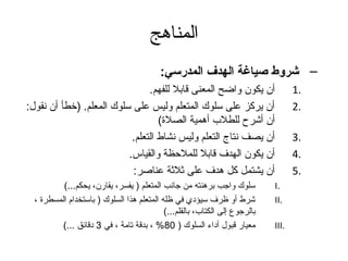‫المناهج‬
                                           ‫– شروط صياغة الهدف المدرسي:‬
                                ‫أن يكون واضح المعنى قابل للفهم.‬                     ‫.1‬
‫أن يركز على سلوك المتعلم وليس على سلوك المعلم. )خطأ أن نقول:‬                        ‫.2‬
                                   ‫أن أشرح للطلب أهمية الصلة(‬
                           ‫أن يصف نتاج التعلم وليس نشاط التعلم.‬                     ‫.3‬
                          ‫أن يكون الهدف قابل للملحظة والقياس.‬                       ‫.4‬
                           ‫أن يشتمل كل هدف على ثلثة عناصر:‬                          ‫.5‬
          ‫سلوك واتجب برهنته من تجانب المتعلم ) يفسر، يقارن، يحكم...(‬         ‫.‪I‬‬
  ‫شرط أو ظرف سيؤدي في ظله المتعلم هذا السلوك ) باستخدام المسطرة ،‬            ‫.‪II‬‬
                                           ‫بالرتجوع إلى الكتاب، بالقلم...(‬
          ‫معيار قبول أداء السلوك ) 08% ، بدقة تامة ، في 3 دقائق ...(‬         ‫.‪III‬‬
 