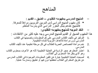 ‫المناهج‬
                   ‫– المنهج المدرسي بمفهومه التقليدي – الضيق - القديم :‬
      ‫‪ ‬كان مفهوم المنهج الدراسي لدى المربين التربويين مرادفا للمعرفة.‬
               ‫ ً‬
               ‫فالمنهج عندهم يمثل المقرر الدراسي الذي يدرسه المتعلم.‬
                                 ‫– النقد الموجه للمنهج بمفهومه التقليدي:‬
    ‫هذا المفهوم الضيق أو القديم للمنهج المدرسي وتجه عليه كثير من النتقادات :‬
        ‫التركيز في تأليف الكتاب المدرسي على كم المعلومات وتضمينها في الكتاب‬      ‫.1‬
                          ‫المدرسي دون مراعاة للهداف التربوية للمادة التعليمية.‬
  ‫عدم مراعاة الخصائص العمرية للطلب في كل مرحلة تعليمية عند تأليف الكتاب‬          ‫.2‬
                                                                      ‫المدرسي.‬
‫اعتبار المعلم هو حجر الزاوية في العملية التعليمية لنه هو العرف بمحتوى الكتاب‬     ‫.3‬
                                          ‫وهو الذي ينقل هذا المحتوى إلى الطلب.‬
‫أصبحت العملية التعليمية عبارة عن تلقين المعلومات الموتجودة في الكتاب المدرسي‬     ‫.4‬
         ‫عن طريق المعلم إلى الطلب لحفظها دون فهم أو تطبيق وممارسة عملية.‬
 