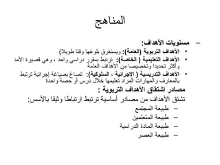 ‫المناهج‬
                                                     ‫– مستويات الهداف:‬
                    ‫• الهداف التربوية )العامة(: ويستغرق بلوغها وقتا طويل(‬
‫• الهداف التعليمية ) الخاصة(: ترتبط بمقرر دراسي واحد ، وهي قصيرة المد‬
                                ‫وأكثر تحديدا وتخصيصا من الهداف العامة‬
  ‫• الهداف التدريسية ) الجرائية ، السلوكية(: تصاغ بصياغة إتجرائية ترتبط‬
              ‫بالمعارف والمهارات المراد تعليمها خلل درس أو حصة واحدة‬
                               ‫مصادر اشتقاق الهداف التربوية :‬
     ‫تشتق الهداف من مصادر أساسية ترتبط ارتباطا وثيقا بالسس:‬
                                                  ‫طبيعة المجتمع‬     ‫–‬
                                                 ‫طبيعة المتعلمين‬    ‫–‬
                                            ‫طبيعة المادة الدراسية‬   ‫–‬
                                                   ‫طبيعة العصر‬      ‫–‬
 