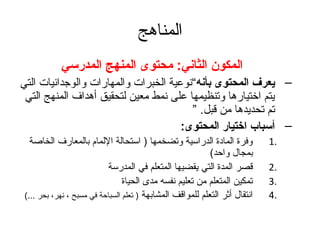 ‫المناهج‬
            ‫المكون الثاني: محتوى المنهج المدرسي‬
‫– يعرف المحتوى بأنه“نوعية الخبرات والمهارات والوتجدانيات التي‬
 ‫يتم اختيارها وتنظيمها على نمط معين لتحقيق أهداف المنهج التي‬
                                         ‫تم تحديدها من قبل. ”‬
                                       ‫– أسباب اختيار المحتوى:‬
   ‫وفرة المادة الدراسية وتضخمها ) استحالة اللمام بالمعارف الخاصة‬             ‫.1‬
                                                            ‫بمجال واحد(‬
                           ‫قصر المدة التي يقضيها المتعلم في المدرسة‬          ‫.2‬
                                 ‫تمكين المتعلم من تعليم نفسه مدى الحياة‬      ‫.3‬
 ‫انتقال أثر التعلم للمواقف المشابهة ) تعلم السباحة في مسبح ، نهر، بحر ...(‬   ‫.4‬
 