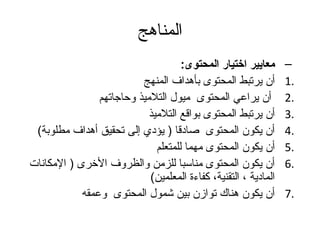 ‫المناهج‬
                                      ‫معايير اختيار المحتوى:‬      ‫–‬
                           ‫أن يرتبط المحتوى بأهداف المنهج‬         ‫.1‬
                ‫أن يراعي المحتوى ميول التلميذ وحاتجاتهم‬           ‫.2‬
                             ‫أن يرتبط المحتوى بواقع التلميذ‬       ‫.3‬
 ‫أن يكون المحتوى صادقا ) يؤدي إلى تحقيق أهداف مطلوبة(‬             ‫.4‬
                               ‫أن يكون المحتوى مهما للمتعلم‬       ‫.5‬
‫أن يكون المحتوى مناسبا للزمن والظروف الخرى ) المكانات‬             ‫.6‬
                             ‫المادية ، التقنية، كفاءة المعلمين(‬
            ‫أن يكون هناك توازن بين شمول المحتوى وعمقه‬             ‫.7‬
 