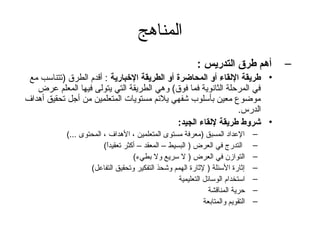 ‫المناهج‬
                                                             ‫أهم طرق التدريس :‬        ‫–‬
 ‫• طريقة اللقاء أو المحاضرة أو الطريقة الخبارية : أقدم الطرق )تتناسب مع‬
   ‫في المرحلة الثانوية فما فوق( وهي الطريقة التي يتولى فيها المعلم عرض‬
‫موضوع معين بأسلوب شفهي يلئم مستويات المتعلمين من أتجل تحقيق أهداف‬
                                                               ‫الدرس.‬
                                             ‫• شروط طريقة للقاء الجيد:‬
            ‫العداد المسبق )معرفة مستوى المتعلمين ، الهداف ، المحتوى ...(‬          ‫–‬
                         ‫التدرج في العرض ) البسيط – المعقد – أكثر تعقيدا(‬
                          ‫ ً‬                                                      ‫–‬
                                    ‫التوازن في العرض ) ل سريع ول بطيء(‬            ‫–‬
                    ‫إثارة السئلة ) لثارة الهمم وشحذ التفكير وتحقيق التفاعل(‬       ‫–‬
                                                    ‫استخدام الوسائل التعليمية‬     ‫–‬
                                                                ‫حرية المناقشة‬     ‫–‬
                                                              ‫التقويم والمتابعة‬   ‫–‬
 