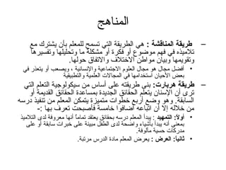 ‫المناهج‬
    ‫– طريقة المناتقشة : هي الطريقة التي تسمح للمعلم بأن يشترك مع‬
    ‫تلميذه في فهم موضوع أو فكرة أو مشكلة ما وتحليلها وتفسيرها‬
                  ‫وتقويمها وبيان مواطن الختلف والتفاق حولها.‬
 ‫• أفضل مجال هو مجال العلوم التجتماعية والنسانية ، ويصعب أو يتعذر في‬
                ‫بعض الحيان استخدامها في المجالت العلمية والتطبيقية‬
  ‫– طريقة هربارت: بنى طريقته على أساس من سيكولوتجية التعلم التي‬
   ‫ترى أن السنان يتعلم الحقائق الجديدة بمساعدة الحقائق القديمة أو‬
‫السابقة. وهو وضع أربع خطوات متميزة يتمكن المعلم من تنفيذ درسه‬
       ‫من خلله إل أن اتباعه أضافوا خامسة فأصبحت تعرف بها :-‬
‫• أوال: التمهيد : يبدأ المعلم درسه بحقائق يعتقد تماما أنها معروفة لدى التلميذ‬
                        ‫ ُ‬                                               ‫ :ً‬
   ‫بمعنى أنه يبدأ بأشياء واضحة لدى الطفل مبينة على خبرات سابقة أو على‬
                                                    ‫مدركات حسية مألوفة.‬
                           ‫• ةثانيا: العرض : يعرض المعلم مادة الدرس مرتبة.‬
                                                                       ‫ :ً‬
 