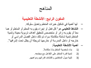 ‫المناهج‬
               ‫المكون الرابع: النشطة التعليمية‬
                    ‫– لها أهمية في تشكيل خبرات المتعلم وتعديل سلوكه.‬
‫– النشاط التعليمي هو“ كل فعل أو إتجراء يقوم به المعلم أو المتعلم أو هما‬
  ‫معا أو يقوم به زائر أو متخصص لتحقيق أهداف تربوية معينة وتنمية‬   ‫ ً‬
      ‫المتعلم تنمية شاملة متكاملة سواء تم ذلك داخل الفصل الدراسي أو‬
  ‫خارتجه أو داخل المدرسة أو خارتجها شريطة أن يظل تحت إشرافها”.‬
                                              ‫– أهمية النشطة التعليمية:‬
                                    ‫بناء شخصية المتعلم بناء متكامل.‬
                                     ‫ ً‬     ‫ ً‬                         ‫)1‬
                           ‫تنمية قدرة المتعلم على التفاعل مع مجتمعه.‬   ‫)2‬
                     ‫تلبية ميول المتعلمين واكتشاف قدراتهم ومواهبهم.‬    ‫)3‬
 