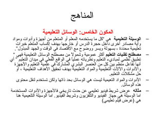 ‫المناهج‬
                    ‫المكون الخامس: الوسائل التعليمية‬
 ‫الوسيلة التعليمية هي “كل ما يستخدمه المعلم أو المتعلم من أتجهزة وأدوات ومواد‬          ‫–‬
   ‫وأية مصادر أخرى داخل حجرة الدرس أو خارتجها بهدف إكساب المتعلم خبرات‬
  ‫تعليمية محددة ، بسهولة ويسر ووضوح مع القتصاد في الوقت والجهد المبذول”.‬
 ‫مصطلح تقنيات التعليم أكثر عمومية وشمول من مصطلح الوسائل التعليمية فهي “‬
                                        ‫ ً‬                                             ‫–‬
‫تطبيق نظمي لمباديء التعليم ونظرياته عمليا في الواقع الفعلي في ميدان التعليم ” أي‬
                                        ‫ ً‬
  ‫أنها تفاعل منظم بين كل من العنصر البشري المشارك في علمية التعليم والتجهزة‬
   ‫والدوات واللت التعليمية والمواد التعليمية بهدف تحقيق الهداف التعليمية ، أو‬
                                                               ‫حل مشكلت التعليم.‬
   ‫الدوات والمواد التعيمية ليست هي الوسائل بحد ذاتها ولكن تستخدم لنقل محتوى‬            ‫–‬
                                                                        ‫هذه الوسائل.‬
‫مثاله عرض شريط فيديو تعليمي عن حدث تاريخي فالتجهزة والدوات المستخدمة‬                   ‫–‬
   ‫اما الوسيلة هي تجهاز الفيديو والتلفزيون وشريط الفيديو. اما الوسيلة التلعيمية هنا‬
                                                          ‫هي )عرض فيلم تعليمي(‬
 