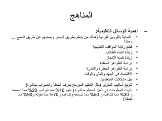 ‫المناهج‬
                                                      ‫أهمية الوسائل التعليمية:‬        ‫–‬
‫العناية بالفروق الفردية )هناك من يتعلم بطريق البصر وبعضهم عن طريق السمع ...‬       ‫•‬
                                                                          ‫وهكذا‬
                                                   ‫قطع رتابة المواقف التعليمية‬    ‫•‬
                                                             ‫زيادة انتباه الطلب‬   ‫•‬
                                                             ‫زيادة كمية النجاز‬    ‫•‬
                                                        ‫دراسة الظواهر المعقدة‬     ‫•‬
                                              ‫دراسة الظواهر الخطرة والنادرة‬       ‫•‬
                                             ‫القتصاد في الجهد والمال والوقت‬       ‫•‬
                                                         ‫تجل مشكلت المتعلمين‬      ‫•‬
          ‫تنويع أساليب التعزيز )مثل التعليم المبرمج يعرف الخطأ والصواب مباشرة(‬    ‫•‬
‫تثبيت المعلومات في ذهن المتعلم مباشرة ) نفهم 01% مما نقرأه و 02% مما نسمعه‬        ‫•‬
    ‫و 03% مما نشاهده و 05% مما نسمعه ونشاهده و07% مما نقوله و09% مما‬
                                                                         ‫نعمله(‬
 