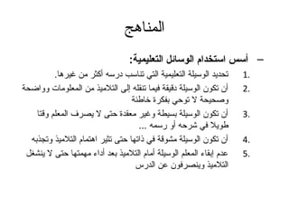 ‫المناهج‬
                                  ‫– أسس استخدام الوسائل التعليمية:‬
          ‫تحديد الوسيلة التعليمية التي تناسب درسه أكثر من غيرها.‬     ‫.1‬
‫أن تكون الوسيلة دقيقة فيما تنقله إلى التلميذ من المعلومات وواضحة‬     ‫.2‬
                                  ‫وصحيحة ل توحي بفكرة خاطئة‬
    ‫أن تكون الوسيلة بسيطة وغير معقدة حتى ل يصرف المعلم وقتا‬          ‫.3‬
                                    ‫طويل في شرحه أو رسمه ...‬
  ‫أن تكون الوسيلة مشوقة في ذاتها حتى تثير اهتمام التلميذ وتجذبه‬      ‫.4‬
 ‫عدم إبقاء المعلم الوسيلة أمام التلميذ بعد أداء مهمتها حتى ل ينشغل‬   ‫.5‬
                                   ‫التلميذ وينصرفون عن الدرس‬
 