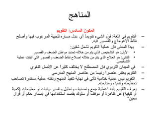 ‫المناهج‬
                         ‫المكون السادس: التقويم‬
   ‫التقويم في اللغة: قوم الشيء تقويما أي عدل مساره للجهة المرغوب فيها وأصلح‬
                                          ‫ ً‬             ‫مَ‬                       ‫–‬
                                              ‫نقاط العوتجاج والقصور فيه.‬
                                  ‫بهذا المعنى فإن عملية التقويم تشمل شقين:‬        ‫–‬
               ‫• الول: هو التشخيص الذي يتم من خلله تحديد مواطن الضعف والقصور‬
   ‫• الثاني: هو العلج الذي يتم من خلله إصلح نقاط الضعف والقصور التي أثبتت عملية‬
                                                                  ‫التشخيص.‬
           ‫في الميدان التربوي فإن المصطلح ل يختلف كثيرا عن الصل اللغوي‬
                             ‫ ً‬                                                   ‫–‬
                        ‫التقويم يعتبر عنصرا رئيسا من عناصر المنهج المدرسي‬
                                                   ‫ ً‬      ‫ ً‬                     ‫–‬
‫التقويم ليس عملية ختامية تأتي في نهاية تنفيذ المنهج ولكنه عملية مستمرة تصاحب‬      ‫–‬
                                                      ‫تخطيطه وتنفيذه ومتابعته.‬
‫يعرف التقويم بأنه “عملية تجمع وتصنيف وتحليل وتفسير بيانات أو معلومات )كمية‬        ‫–‬
 ‫أو كيفية( عن ظاهرة أو موقف أو سلوك بقصد استخدامها في إصدار حكم أو قرار‬
                                                                          ‫معين“‬
 