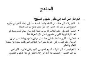 ‫المناهج‬
                               ‫– العوامل التي أدت إلى تطور مفهوم المنهج:‬
 ‫التطورات التي حدثت في كافة مجالت الحياة أدت إلى إعادة النظر في مفهوم‬            ‫‪‬‬
               ‫المنهج لكي يواكب هذه التطورات التي تنظم تجميع تجوانب الحياة‬
    ‫التغيير الذي طرأ على أهداف التربية ووظيفة المدرسة ومهام المعلم حيث لم‬        ‫‪‬‬
                        ‫تعد غاية التربية الكبرى مقصورة على نقل المعرفة فقط‬
     ‫التطورات الكبيرة المتتابعة التي حدثت في ميادين العلوم وبالذات في ميدان‬      ‫‪‬‬
‫التربية وعلم النفس والتي غيرت كثيرا من المفاهيم التي كانت سائدة عن طبيعة‬
                                                              ‫التعليم والتعلم.‬
       ‫نتائج البحوث التي تناولت المنهج المدرسي القديم والتي أظهرت كثيرا من‬       ‫‪‬‬
   ‫تجوانب القصور والضعف فيه أدت إلى إعادة النظر في هذا المفهوم التقليدي.‬
 