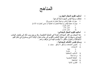 ‫المناهج‬
                                                                  ‫أساليب تقويم المجال المهاري:‬            ‫–‬
                                                          ‫تختلف وسيلة قياس المهارة تبعا لنوعها:‬
                                                                  ‫ ً‬                                      ‫–‬
                                                ‫مهارات عقلية ) تقاس بواسطة اختبارات تحريرية(‬         ‫•‬
                            ‫مهارات عملية )تقاس بواسطةالختبارات العملية أو تسمى أختبارات الداء(‬       ‫•‬
                                                                        ‫اختبار التعرف‬        ‫.‪I‬‬
                                                                         ‫اختبار الداء‬        ‫.‪II‬‬
                                                                        ‫اختبار البداع‬        ‫.‪III‬‬
                                                               ‫أساليب تقويم المجال الوجداني:‬              ‫–‬
‫هذا المجال من أكثر المجالت إهما  ً في العملية التعليمية. وقد يرتجع سبب ذلك إلى طغيان الجانب‬
                                                         ‫ل‬                                                ‫–‬
 ‫المعرفي وسيطرته على عملية التعليم والتقويم إلى تجانب طول الوقت الذي يستغرق في تعلم القيم‬
                                   ‫التجاهات والميول، فالفرد ل يكتسب قيمة من موقف واحد.‬
                                                              ‫وسائل تقياس الهداف الوجدانية :‬              ‫–‬
                                                   ‫محايد (‬    ‫مقاييس التجاهات ) أوافق ل أوافق‬        ‫.1‬
                                                                                    ‫الستبانات‬        ‫.2‬
                                                                                ‫مقيدة‬        ‫.1‬
                                                                              ‫مفتوحة‬         ‫.2‬
                                                                              ‫الساليب السقاطية‬       ‫.3‬
                                                                                     ‫دراسة حالة‬      ‫.4‬
                                                                               ‫المقابلة الشخصية‬      ‫.5‬
                                                                                        ‫الملحظة‬      ‫.6‬
                                                                                  ‫التقارير الذاتية‬   ‫.7‬
 