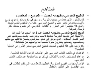 ‫المناهج‬
           ‫– المنهج المدرسي بمفهومه الحديث – الموسع - المعاصر:‬
‫كان للتطور الذي حدث في ميادين التربية دور مهم في تكوين فكر تربوي أوسع‬               ‫–‬
  ‫وأشمل ساعد في تغيير مفهوم المنهج المدرسي ونقله من المفهوم القديم الضيق‬
   ‫والذي كان مقتصرا على المقرر أو الكتاب المدرسي إلى مفهوم حديث أكثر‬
                                                             ‫ ً‬
                                                                ‫توسعا وشمولية.‬
                                                                          ‫ ً‬
        ‫أصبح المنهج المدرسي بمفهومه الحديث عبارة عن “مجموعة الخبرات‬                 ‫–‬
  ‫والنشطة التي تقدمها المدرسة لتلميذ داخلها وخارتجها، بقصد مساعدنهم على‬
‫النمو الشامل المتكامل، الذي يؤدي إلى تعديل سلوكهم ويضمن تفاعلهم مع بيئتهم‬
          ‫ومجنمعهم، ويجعلهم يبتكرون حلول مناسبة لما يواتجههم من مشكلت”‬
                                           ‫ ً‬
  ‫وقد ترتب على هذا المفهوم الحديث للمنهج المدرسي بعض المور في العملية‬               ‫–‬
                                                                       ‫التعليمية:‬
      ‫العتماد في تأليف الكتاب المدرسي على الهداف التربوية للمادة التعليمية.‬         ‫.1‬
    ‫مراعاة الخصائص العمرية للطلب في كل مرحلة تعليمية عند تأليف الكتاب‬               ‫.2‬
                                                                      ‫المدرسي.‬
    ‫الهتمام بجوانب الفهم والممارسة والتطبيق للمعلومات التي تقدم للطلب في‬            ‫.3‬
                                             ‫دون القتصار على التلقين والحفظ.‬
 