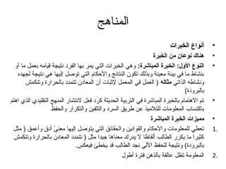‫المناهج‬
                                                                        ‫أنواع الخبرات‬      ‫•‬
                                                               ‫هناك نوعان من الخبرة‬        ‫•‬
  ‫النوع الول: الخبرة المباشرة: وهي الخبرات التي يمر بها الفرد نتيجة قيامه بعمل ما أو‬       ‫•‬
   ‫بنشاط ما في بيئة معينة وبذلك تكون النتائج والحكام التي توصل إليها هي نتيجة لجهده‬
       ‫ونشاطه الذاتي مثاله ) العمل في المعمل لثبات أن المعادن تتمدد بالحرارة وتنكمش‬
                                                                               ‫بالبرودة(‬
‫تم الهتمام بالخبرة المباشرة في التربية الحديثة كرد فعل لنتشار المنهج التقليدي الذي اهتم‬    ‫•‬
                   ‫باكتساب المعلومات للتلميذ عن طريق السرد والتلقين والتكرار والحفظ‬
                                                              ‫مميزات الخبرة المباشرة‬       ‫•‬
 ‫تعطي للمعلومات والحكام والقوانين والحقائق التي يتوصل إليها معنى أدق وأعمق ) مثل‬
                    ‫ ً‬                                                                     ‫.1‬
  ‫كثيرا ما يكرر الطالب ألفاظا ل يدرك معناها تجيدا مثل ) تتمدد المعادن بالحرارة وتنكمش‬
                              ‫بالبرودة( ونتيجة للحفظ اللي نجد الطالب قد يخطئ فيعكس.‬
                                                  ‫المعلومة تظل عالقة بالذهن فترة أطول‬      ‫.2‬
 