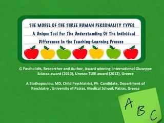 THE MODEL OF THE THREE HUMAN PERSONALITY TYPES

       A Unique Tool For The Understanding Of The Individual
          Differences In the Teaching-Learning Process




G Paschalidis, Researcher and Author, Award winning International Giuseppe
          Sciacca award (2010), Unesco TLEE award (2012), Greece

   A Stathopoulou, MD, Child Psychiatrist, Ph Candidate, Department of
      Psychiatry , University of Patras, Medical School, Patras, Greece
 