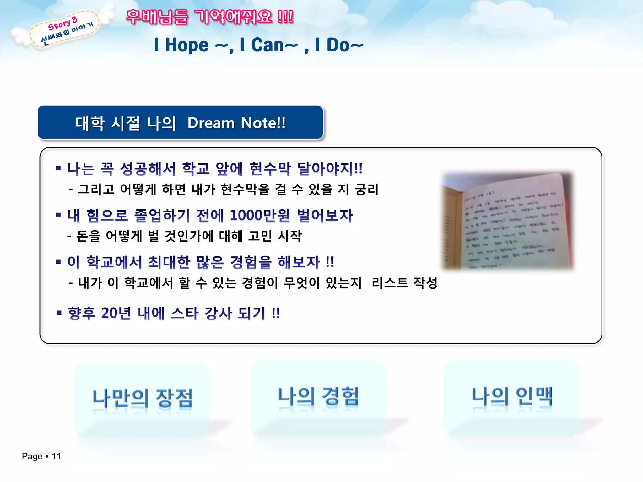 I Hope ~, I Can~ , I Do~



            대학 시절 나의 Dream Note!!



            - 그리고 어떻게 하면 내가 현수막을 걸 수 있을 지 궁리


            - 돈을 어떻게 벌 것인가에 대해 고민 시작


            - 내가 이 학교에서 핛 수 있는 경험이 무엇이 있는지 리스트 작성




Page  11
 
