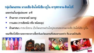 กลุ่มวัฒนธรรม มาเลเซีย-อินโดนีเซีย-บรูไน ดารุสซาลาม-สิงคโปร์
มรดกร่วมในกลุ่มประเทศ อาทิ
 ด้านภาษา: ภาษามาเลย์ (มลายู)
 การแสดง (การเชิดหนัง หรือ หนังตะลุง)
 ด้านศาสนา: ศาสนาอิสลาม เป็นวัฒนธรรมส่วนใหญ่ของคนของคนมาเลเซีย อินโดนีเซีย บูรไน
ขณะที่สิงคโปร์มีความหลากหลายทางเชื้อชาติและวัฒนธรรมที่ผสมผสานระหว่าง จีน-มาเลย์-อินเดีย
 