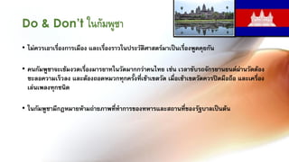 Do & Don’t ในกัมพูชา
• ไม่ควรเอาเรื่องการเมือง และเรื่องราวในประวัติศาสตร์มาเป็นเรื่องพูดคุยกัน

• คนกัมพูชาจะเข้มงวดเรื่องมารยาทในวัดมากกว่าคนไทย เช่น เวลาขับรถจักรยานยนต์ผ่านวัดต้อง
  ชะลอความเร็วลง และต้องถอดหมวกทุกครั้งที่เข้าเขตวัด เมื่อเข้าเขตวัดควรปิดมือถือ และเครื่อง
  เล่นเพลงทุกชนิด

• ในกัมพูชามีกฎหมายห้ามถ่ายภาพที่ท้าการของทหารและสถานที่ของรัฐบาลเป็นต้น
 