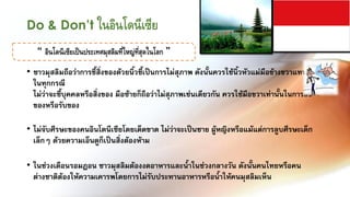 Do & Don’t ในอินโดนีเซีย
   “ อินโดนีเซียเป็นประเทศมุสลิมที่ใหญ่ที่สุดในโลก ”
• ชาวมุสลิมถือว่าการชี้สิ่งของด้วยนิ้วชี้เป็นการไม่สุภาพ ดังนั้นควรใช้นิ้วหัวแม่มือข้างขวาแทนนิ้วชี้
  ในทุกกรณี
  ไม่ว่าจะชี้บุคคลหรือสิ่งของ มือซ้ายก็ถือว่าไม่สุภาพเช่นเดียวกัน ควรใช้มือขวาเท่านั้นในการส่ง
  ของหรือรับของ

• ไม่จับศีรษะของคนอินโดนีเซียโดยเด็ดขาด ไม่ว่าจะเป็นชาย ผู้หญิงหรือแม้แต่การลูบศีรษะเด็ก
  เล็กๆ ด้วยความเอ็นดูก็เป็นสิ่งต้องห้าม

• ในช่วงเดือนรอมฎอน ชาวมุสลิมต้องงดอาหารและน้้าในช่วงกลางวัน ดังนั้นคนไทยหรือคน
  ต่างชาติต้องให้ความเคารพโดยการไม่รับประทานอาหารหรือน้้าให้คนมุสลิมเห็น
 