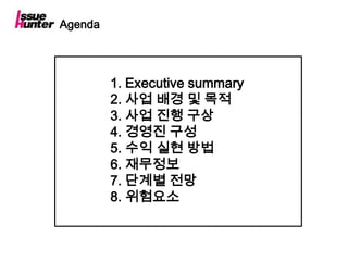 Agenda




         1. Executive summary
         2. 사업 배경 및 목적
         3. 사업 진행 구상
         4. 경영진 구성
         5. 수익 실현 방법
         6. 재무정보
         7. 단계별 전망
         8. 위험요소
 