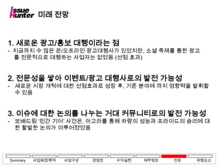 미래 전망


1. 새로운 광고/홍보 대행이라는 점
- 지금까지 수 많은 온/오프라인 광고대행사가 있었지만, 소셜 축제를 통한 광고
  를 전문적으로 대행하는 사업자는 없었음 (선점 효과)


2. 전문성을 쌓아 이벤트/광고 대행사로의 발전 가능성
- 새로운 시장 개척에 대한 선점효과로 성장 후, 기존 분야에 까지 영향력을 발휘할
  수 있음


3. 이슈에 대한 논의를 나누는 거대 커뮤니티로의 발전 가능성
- 보배드림 ‘민간 기어’ 사건은, 아고라를 통해 차량의 성능과 프라이드의 승리에 대
  한 활발한 논의가 이루어졌었음




Summary   사업배경/목적   사업구상   경영진   수익실현   재무정보   전망   위험요소
 