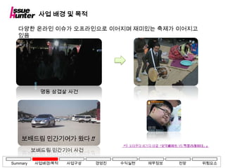 사업 배경 및 목적

   다양한 온라인 이슈가 오프라인으로 이어지며 재미있는 축제가 이어지고
   있음




            명동 삼겹살 사건




          보배드림 민간기어 사건

Summary   사업배경/목적   사업구상   경영진   수익실현   재무정보   전망   위험요소
 