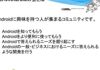 日本Androidの会とは
日本       の会とは



ndroidに興味を持つ人が集まるコミュニティです。

Androidを知ってもらう
Androidをより便利に使ってもらう
Androidで答えられるニーズを掘り起こす
Androidの一般・ビジネスにおけるニーズに答えられる
ような開発を行う
 