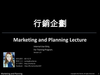 行銷企劃
            Marketing and Planning Lecture
                                      Internal Use Only,
                                      For Training Program.
                                      Version 1.0


               課程講師：織田紀香
               聯絡方式：norika@norika.tw
               官方網站：http://norika.tw
               Facebook： http://fb.me/norika1207



Marketing and Planning                                        Copyright 2012 Norika. All rights Reserved   1
 