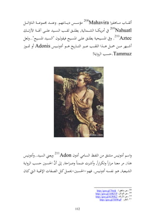 ‫ػ ػ ػػايف ػ ػ ػػا لًنو ‪ 208Mahavira‬مسػ ػ ػػس دإػ ػ ػػانزهم. ا ػ ػ ػ ٠نسظا ػ ػ ػ و ا وتػ ػ ػػل‬
     ‫‪ 209Nahuatl‬رإختػ ػ ػػا و شػ ػ ػػسا ي , إطيػ ػ ػػق ػ ػ ػػب و صػ ػ ػػي ايػ ػ ػػى آٟن ػ ػ ػ وآلزت ػ ػ ػ‬
‫‪ .210Aztec‬وٞنص ػػيحي إطي ػػق اي ػػى وٞنص ػػيه في ظ ػػظف "و ص ػػي وٞنص ػػيه".. عل‬
‫شػ ػ ػػهر ػ ػ ػن ٘نػ ػ ػػل ػ ػ ػػ,و و ي ػ ػػب اػ ػ ػػًن و زػ ػ ػػارإو ػ ػ ػػظ د نػ ػ ػػيس ‪ٕ Adonis‬نػ ػ ػػظز‬
                                                                                ‫‪.Tammuz‬حصب و ر وإ !‬




‫وسم د نيس شزق ن و يلػك و صػا ي د ف ‪ 211Adon‬إعػين و صػي .. د نيس‬
                        ‫َّ‬
 ‫,و, ر ع ػا ػروروً تختػروروً, شػرت ضػس اً وػروح , أ ف وٜنصػٌن حصػب و ر وإػ‬
‫و شػػيعي , ػػظ نلص ػ د نػػيس. فهػػظ-وٜنصػػٌن-٪نسػػل كػػل و صػػلات وإلٟني ػ و ػ كػػاف‬


                                                                        ‫802 -ػٓ ِب٘ف١غا: ‪http://goo.gl/76nik‬‬
                                                                       ‫902 -ػٓ إٌٛارً: ‪http://goo.gl/A4KYP‬‬
                                                                       ‫012 -ػٓ ا٢ػره: 2‪http://goo.gl/tGWK‬‬
                                                                           ‫112 -أٔظغ: ‪http://goo.gl/5HWqP‬‬


                                                   ‫211‬
 