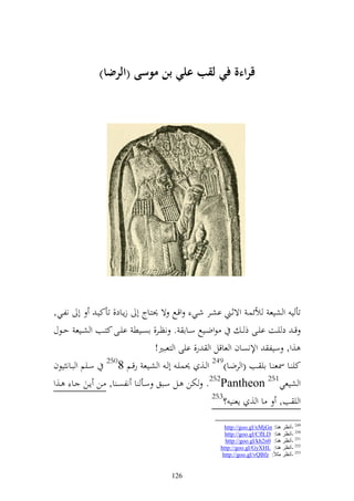 ‫قراءة ف( لقب عل( بن موسى (الر ا)‬




‫تأ ي و شيع ألئسػ وةثػين اشػر شػي وقػحل ة ٪نزػاج أ زإػاد, تأكيػ أ نلػي,‬
‫ظوضػػيحل سػػاا . نظػػر, اصػػيط ايػػى كزػػب و شػػيع حػػظؿ‬        ‫ق ػ د يػػت ايػػى ذ ػ‬
                                  ‫,و, سيل وإلنصاف و عاقل و ر, ايى و زعبًن!‬
‫كي ػػا ٚنع ػػا اي ػػب (و رضػػا)942 و ػػ, ٪نسيػ أ ػ و شػػيع رقػػم 8052 سػػيم و بػػان يظف‬
‫و شيعي152 ‪ .252Pantheon‬ختن ػل سػبق سػأ ا نلصػ ا, ػن إػن ػا ػ,و‬
                                                      ‫352‬
                                                          ‫و ي ب, ا و , إع ي ؟‬

                                                            ‫942 -أٔظغ ٕ٘ب: ‪http://goo.gl/xMjGn‬‬
                                                            ‫052 -أٔظغ ٕ٘ب: ‪http://goo.gl/CflLD‬‬
                                                            ‫152 -أٔظغ ٕ٘ب: 0‪http://goo.gl/kh2n‬‬
                                                          ‫252 -أٔظغ ٕ٘ب: ‪http://goo.gl/GyXHL‬‬
                                                           ‫352 -أٔظغ ِضالً: ‪http://goo.gl/vQBfz‬‬


                                         ‫621‬
 