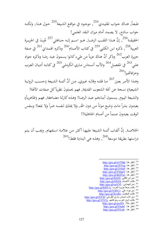 ‫طبع ػاً, ػػاؾ ػظويف ت يي ػ 452, ظ ػػظد ظوقػػحل و شػػيع 552 حػػظؿ ػػ,و, خت ػ‬
                                       ‫ظويف ساذج, ة إصس اـ ي وف و و عيسي!‬
‫وٜن ي ػ ػ 652, أف ػ ػػ,و و ي ػ ػػب و رض ػ ػػا, ػ ػػظ وس ػ ػػم أ ػ ػ ػ ػػا يي752 اُبل ػ ػ وٛن إ ػ ػػر,‬
                                                                                    ‫َّ‬
  ‫و عراي 852, ذكػرق واػن و ختيػي952 كزػايف وألوػ اـ062 ذكػرق وٟنسػ وم162 وػل‬
‫إر, و عريف262 ذكر ف اؾ ارااً ن طي كػانظو إصػسظف ابػ رضػا ذكػرق ػظود‬      ‫َّ‬
‫ايػػي362 وٞنلصػػل462 وأليف نصػػزاس ػػار و ختر يػػي562 كزاا ػ دإػػاف و عػػريف‬
                                                                                       ‫662‬
                                                                                           ‫خروفاهتم!‬
  ‫ػػ,و وأل ػػر إعػ ػ ز762 ػػا قيزػ ػ قا ػ ػ غ ػػًن , ػػن ف ئسػ ػ و ش ػػيع (حص ػػب و ر وإػ ػ‬
                                   ‫َّ‬
        ‫و شيعي ) نصخ ان آٟن و شعظيف و ٬ن , فهم ٪نسيظف نظرإاً كل ولات وآلٟن !‬
‫و شػػيع و يػػظـ, إصػػسظف ا ػػا م اب ػ و رضػػا! ػػ,ق كارث ػ ضػػاال , فهػػم (ؤا رإ ػاً)‬
‫إعب ف اشروً ات شبحل ظتػاً ػن د ف وهلل, ة ٬نيػ لصػ ضػروً ة نلعػا! اػ لس‬
                                                  ‫و ظقت إعب ف و ساً ن و اـ وٛنا يي !!‬

                                                                    ‫َّ‬
‫وٝنالو ػ , أف ػػايف ئس ػ و شػػيع اييهػػا ك ػػر ػػن اال ػ وسػػزلهاـ, ٩ن ػب ف إػػزم‬
                           ‫962‬
                               ‫دروسزها اطرإ ظسع 862, ,ق ي و ب وإ ف ن!‬



                                                                         ‫452 -أٔظغ ٕ٘ب: ‪http://goo.gl/oV5Mp‬‬
                                                                          ‫552 -أٔظغ ٕ٘ب: ‪http://goo.gl/2FVsg‬‬
                                                                          ‫652 -أٔظغ ٕ٘ب: ‪http://goo.gl/2VbaF‬‬
                                                                         ‫752 -أٔظغ ٕ٘ب: ‪http://goo.gl/YDapV‬‬
                                                                         ‫852 -أٔظغ ٕ٘ب: ‪http://goo.gl/KQVax‬‬
                                                                      ‫952 -ػٓ اثٓ اٌىٍجٟ: 65‪http://goo.gl/8eS‬‬
                                                                      ‫062 -وزبة األهٕبَ: ‪http://goo.gl/6PeOj‬‬
                                                                     ‫162 -ػٓ اٌّٙضأٟ: ‪http://goo.gl/ouYVI‬‬
                                                           ‫262 -وزبة هفخ جؼ٠غح اٌؼغة: ‪http://goo.gl/KRT1e‬‬
                                                                    ‫362 -ػٓ جٛاص ػٍٟ: ‪http://goo.gl/YXFCv‬‬
                                                                     ‫462 -وزبة اٌّفوً: ‪http://goo.gl/XcxRo‬‬
                                                      ‫562 -ػٓ األة أٔـزبؽ ِبعٞ اٌىغٍِٟ: ‪http://goo.gl/fsVSJ‬‬
                                                        ‫662 -وزبة أص٠بْ اٌؼغة ٚسغافبرُٙ: ‪http://goo.gl/33V5y‬‬
                                                                         ‫762 -أٔظغ ِضالً: ‪http://goo.gl/ayz8N‬‬
                                                                          ‫862 -أٔظغ ٕ٘ب: ‪http://goo.gl/9Anhf‬‬
                                                                         ‫962 -أٔظغ ٕ٘ب: ‪http://goo.gl/NYsrb‬‬


                                                ‫721‬
 