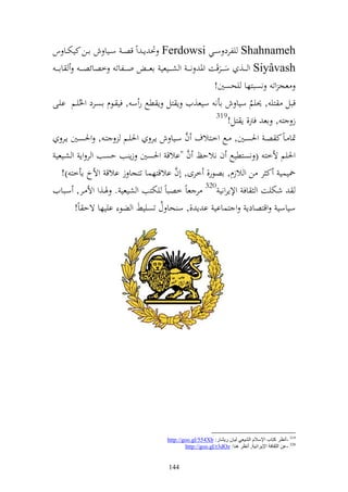 ‫‪ Shahnameh‬يلرد سػػي ‪ٓ Ferdowsi‬ن إ ػ وً قص ػ سػػيا ش اػػن كيختػػا س‬
 ‫‪ Siyâvash‬و ػ ػػ, سػ ػػرقت وٞن ن ػ ػ و شػ ػػيعي اع ػ ػ و ػ ػػلات خصائص ػ ػ اا ػ ػ‬
                                                         ‫عج وت نصبزها يحصٌن!‬
‫قبل زي , ٪نيم سيا ش اأن سيع,يف إ زل إ طحل ر س , في ػظـ اصػرد وٜنُيػم ايػى‬
                                                                        ‫ُ‬
                                                          ‫913‬
                                                                ‫ز ز , اع فرت, إ زل!‬
                                              ‫َّ‬
      ‫ٕنا ػاً ك صػ وٜنصػػٌن, ػػحل وخػػزالؼ ف سػػيا ش إػػر وٜنيػػم زػ , وٜنصػػٌن إػػر‬
                                               ‫َّ‬
 ‫وٜنيم ألخز ( نصزطيحل ف نالحك ف "االق وٜنصٌن زإ ب حصب و ر وإ و شػيعي‬
                                           ‫َّ‬
      ‫٘نيسي ك ر ن و الزـ, اصظر, خرى, أف االقزهسا تزجا ز االق وألخ اأخز )!‬
‫شختيت و اف وإلإروني 023 ر عاً خصباً يختزب و شيعي . ٟنػ,و وأل ػر, سػبايف‬
            ‫سياسي وقزصادإ و زسااي ا إ ,, س حا ؿ تصيين و ضظ اييها ةح اً!‬
                                      ‫ُ‬




                                       ‫913 -أٔظغ وزبة اإلؿالَ اٌل١ؼٟ ٌ١بْ ع٠لبع: ‪http://goo.gl/554Xb‬‬
                                               ‫023 -ػٓ اٌضمبفخ اإل٠غأ١خ, أٔظغ ٕ٘ب: ‪http://goo.gl/r3dOz‬‬


                                        ‫441‬
 