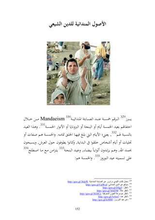 ‫األصول المندائية للدين الشيع(‬




‫إ ػ ػػربز923 و ػ ػػرقم ٙنصػ ػ ػ ا ػ ػ ػ و ص ػ ػػاائ وٞن وئي ػ ػ 033 ‪ Mandaeism‬ػ ػػن خ ػ ػػالؿ‬
 ‫وحزلاٟنم اعي وٝنسص إاـ و ب ج و رب ناإا وألنظور وٝنسصػ 133. ػ,و و عيػ‬
   ‫اا صػػب ٟنػػم233, إعػػين وألإػػاـ و ػ ايػػغ فيهػػا وٝنيػػق ٕنا ػ . وٝنسص ػ ػػم وػػلات‬
‫ْنييات إاـ شػخاص خي ػظو و ب وإػ , كػانظو إطظفػظف حػظؿ و عػرش, إصػبحظف‬
‫433‬
    ‫ُنس ػ وهلل, ػػم إرت ػ ف ثظوا ػاً ايضػػا , اي ػ و ب ج ػ 333 إز ػ و ن ػػحل ػػا ووػػطيه‬
                                          ‫ايى تصسيز اي و ظر ز533. وٝنسص م:‬



                                     ‫923 -دًّ وزبة اٌٍ١ضٞ صعاٚٚع ػٓ اٌوبثئخ إٌّضائ١خ: ‪http://goo.gl/3klpW‬‬
                                                        ‫033 -ِٛلغ ػٓ اٌض٠ٓ إٌّضائٟ: ‪http://goo.gl/CpWcd‬‬
                                                                           ‫133 -أٔظغ: 5‪http://goo.gl/Dfgj‬‬
                                                                    ‫233 -أٔظغ ِضالً: ‪http://goo.gl/X6d5M‬‬
                                                 ‫333 -أٔظغ ِٛؿٛػخ اٌؼ١ْٛ اٌّؼغف١خ: ‪http://goo.gl/XG6Cy‬‬
                                                                      ‫433 -أٔظغ ٕ٘ب: 7‪http://goo.gl/5sAm‬‬
                                                               ‫533 -ػٓ ػ١ض إٌٛعٚػ: ‪http://goo.gl/lcMhb‬‬


                                             ‫251‬
 