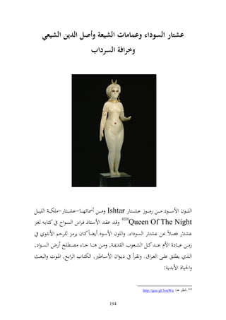 ‫عشتار السوداء وعمامات الشيعة وأصم الدين الشيع(‬
                                     ‫وارافة السرداب‬




‫و ي ػ ػػظف وألس ػ ػػظد ػ ػػن ر ػ ػػظز اش ػ ػػزار ‪ Ishtar‬ػ ػػن ٚنائه ػ ػػا-اش ػ ػػزار- يخت ػ ػ و يي ػ ػػل‬
 ‫‪ 418Queen Of The Night‬قػ ا ػ وألسػزاذ فػروس و صػظوح كزااػ غػ‬
         ‫اشزار فصالً ان اشزار و صظدو . و يظف وألسظد إضاً كػاف إر ػ يػرحم وألن ػظ‬
‫ز ػػن اب ػاد, وألـ ا ػ كػػل و شػػعظيف و ٬ن ػ , ػػن ػػا ػػا صػػطيه رض و ص ػظود,‬
      ‫و ػػ, إطيػػق ايػػى و عػروؽ. ن ػػر دإػظوف وألسػػاطًن, و ختزػػايف و رواػحل, وٞنػػظت و بعػ‬
                                                                                  ‫وٜنيا, وألا إ :‬

                                                                       ‫814 -أٔظغ ٕ٘ب: ‪http://goo.gl/3ouWu‬‬


                                                 ‫491‬
 