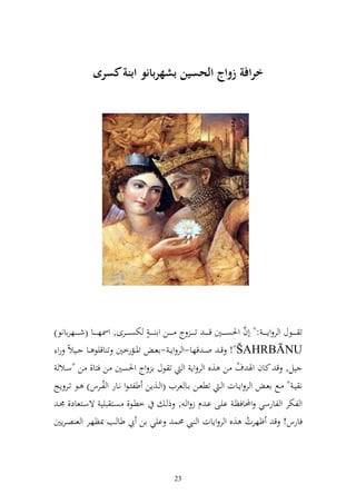 ‫ارافة زواج الحسين بشهربانو ابنة سرى‬




‫ت ػ ػ ػػظؿ و ر وإ ػ ػ ػ :" أف وٜنصػ ػ ػػٌن ق ػ ػ ػ ت ػ ػ ػ ج ػ ػ ػػن وا ػ ػ ػ ه ختصػ ػ ػػرى, وٚنهػ ػ ػػا (شػ ػ ػػهراانظ)‬
                                                                                           ‫َّ‬
 ‫‪ !"ŠAHRBĀNU‬ق ػ و ػ قها-و ر وإ ػ -اع ػ وٞنػػمرخٌن ت اقيظ ػػا ػػيالً رو‬
   ‫يل, ق كاف وٟن ؼ ن ,ق و ر وإ و ت ظؿ ا وج وٜنصٌن ن فزا, ن "سػال‬                        ‫ُ‬
‫ن يػ " ػػحل اعػ و ر وإػػات و ػ تطعػػن اػػا عريف (و ػػ,إن طلئػظو نػػار و لػػرس) ػػظ تػػر إج‬
                        ‫ُ‬
  ‫خطػظ, صػز بيي ةسػزعاد, ٠نػ‬                        ‫و لختر و لارسي وحملافظػ ايػى اػ ـ ز و ػ , ذ ػ‬
‫فارس! ق ؤهرت ,ق و ر وإات و ي ١نس ايي ان يب طا ػب ّنظهػر و ع صػرإٌن‬                            ‫ُ‬



                                                          ‫32‬
 