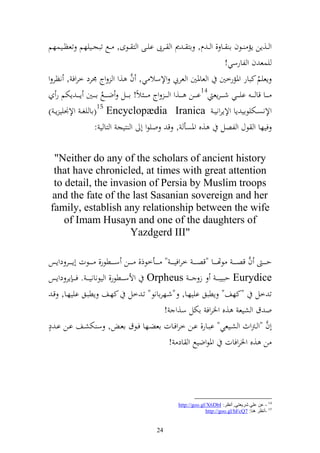‫و ػػ,إن إم ػػظف ا ػػا , و ػ ـ, از ػ ر و ػػرب ايػػى و ز ػػظى, ػػحل تبجػػييهم تعظػػيسهم‬
                                                                                          ‫يسع ف و لارسي!‬
                                          ‫َّ‬
‫إعيم كبار وٞنمرخٌن و عاٞنٌن و عريب وإلسال ي, ف ,و و وج ٠نرد خروف , نظر و‬                                    ‫ُ‬
   ‫ػ ػػا قا ػ ػ ػ اي ػ ػػي شػ ػ ػرإع 41ا ػ ػػن ػ ػػ,و و ػ ػ ػ وج ػ ػ ػ الً! ا ػ ػػل ض ػ ػػحل ا ػ ػػٌن إػ ػ ػ إختم ر‬
                          ‫ُ‬
                        ‫51‬
‫وإلنصػػختيظاي إا وإلإروني ػ ‪( Encyclopædia Iranica‬اا يغ ػ وإل٤نيي إ ػ )‬
                     ‫فيها و ظؿ و لصل ,ق وٞنصأ , ق ويظو أ و زيج و زا ي :‬

  ‫‪"Neither do any of the scholars of ancient history‬‬
  ‫‪that have chronicled, at times with great attention‬‬
  ‫‪to detail, the invasion of Persia by Muslim troops‬‬
 ‫‪and the fate of the last Sasanian sovereign and her‬‬
 ‫‪family, establish any relationship between the wife‬‬
     ‫‪of Imam Husayn and one of the daughters of‬‬
                     ‫"‪Yazdgerd III‬‬

                                                                                                    ‫َّ‬
‫ح ػ ػ ػ ف قص ػ ػ ػ ظهتػ ػ ػػا "قص ػ ػ ػ خروفي ػ ػ ػ " ػ ػ ػػأخظذ, ػ ػ ػػن سػ ػ ػػطظر, ػ ػ ػػظت أإػ ػ ػػر دوإس‬
‫‪ Eurydice‬حبيب ػ ػ ز ػ ػ ‪ Orpheus‬وألس ػ ػػطظر, و يظناني ػ ػ . ف ػ ػ إر دوإس‬
  ‫ت خل "كهع" إطبق اييهػا, "شػهراانظ" تػ خل كهػع إطبػق اييهػا, قػ‬
                                                        ‫و ؽ و شيع ,ق وٝنروف اختل س,و !‬
‫ه‬
‫أف "و ػرتوث و شػػيعي" ابػػار, اػػن خروفػػات اعضػػها فػػظؽ اعػ , س ختشػػع اػػن اػ د‬                         ‫َّ‬
                                                              ‫وٞنظوضيحل و اد !‬            ‫ن ,ق وٝنروفات‬




                                                                  ‫41 - ػٓ ػٍٟ كغ٠ؼزٟ, أٔظغ: ‪http://goo.gl/X6DbI‬‬
                                                                               ‫51 -أٔظغ ٕ٘ب: 7‪http://goo.gl/hFcQ‬‬


                                                       ‫42‬
 