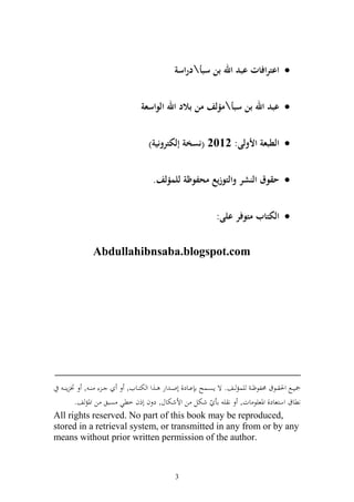 ‫‪ ‬اعترافات عبد اهلل بن سبأدراسة‬


                                   ‫‪ ‬عبد اهلل بن سبأمؤلف من بالد اهلل الواسعة‬


                                      ‫‪ ‬الطبعة األولى: 2012 (نسخة إلكترونية)‬


                                        ‫‪ ‬حقوق النشر والتوزيع محفوظة للمؤلف.‬


                                                                  ‫‪ ‬الكتاب متوفر على:‬

                ‫‪Abdullahibnsaba.blogspot.com‬‬




‫_________________________________________‬
   ‫ػ ػ , ٔن إ ػ‬          ‫ٗنيػػحل وٜن ػػظؽ ١نلظؤ ػ يسم ػػع. ة إصػػسه ا اػػاد, أو ػ ور ػػ,و و ختزػػايف,‬
         ‫نطاؽ وسزعاد, وٞنعيظ ات, ن ي اأ ّ شختل ن وألشختاؿ, د ف أذف خطي صبق ن وٞنم ع.‬
‫,‪All rights reserved. No part of this book may be reproduced‬‬
‫‪stored in a retrieval system, or transmitted in any from or by any‬‬
‫.‪means without prior written permission of the author‬‬



                                                 ‫3‬
 