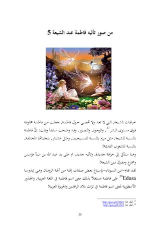 ‫من صور أليه فاطمة عند الشيعة 5‬




  ‫خروفػػات و شػػيع , و ػ ة تع ػ ة ٓنصػػى حػػظؿ فاطس ػ , عيػػت ػػن فاطس ػ ٢نيظق ػ‬
  ‫فػػظؽ صػػزظى و بشػػر73, و ظ ػػظد, و زصػػظر. قػ ضػػحت سػػاا اً قيػػت: أف فاطسػ‬
          ‫َّ‬
‫اا صػػب يشػػيع , ػػل ػػرر اا صػػب يسصػػيحيٌن, ػػل اشػػزار, ازجيياهتػػا وٞنخزيل ػ ,‬
                                                           ‫اا صب يشعظيف و ٬ن !‬
‫ػػا سػ أ أ خروفػ إػ ,, تأ يػ إػ , مت ايػػى إػ ابػ وهلل اػػن سػػبأ مسػػس‬
                                                         ‫ع لربؾ دإن و شيع !‬    ‫٢نرت‬
‫ػ قػػاـ-واػػن و صػػظدو -ا سػػباغ اع ػ وػػلات أٟن ػ ػػن آٟن ػ و ر ػػاف ػػي أإ سػػا‬
‫‪ 38Edusa‬ايى فاطس صزغالً ا, عىن وسم فاطسػ و يغػ و عرايػ , وٛنػ, ر‬
                     ‫وألسطظرإ ٞنعىن وسم فاطس تروث االد و روف إن وٛن إر, و عراي !‬

                                                          ‫73 -أٔظغ ٕ٘ب: ‪http://goo.gl/cOJgA‬‬
                                                           ‫83 -أٔظغ ٕ٘ب: 2‪http://goo.gl/k12e‬‬


                                        ‫53‬
 