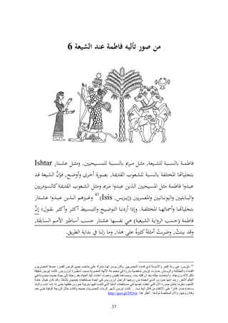 ‫من صور أليه فاطمة عند الشيعة 6‬




‫فاطسػ ػ اا ص ػػب يش ػػيع , ػػل ػػرر اا ص ػػب يسص ػػيحيٌن, ػػل اش ػػزار ‪Ishtar‬‬
             ‫َّ‬
   ‫ازجيياهتا وٞنخزيل اا صػب يشػعظيف و ٬نػ , اصػظر, خػرى ضػه, فػ ف و شػيع قػ‬
‫ابػ و فاطسػ ػػل وٞنصػػيحيٌن و ػػ,إن ابػ و ػػرر ػػل و شػػعظيف و ٬نػ كا صػػظ رإٌن‬
‫و ب ػػااييٌن و يظن ػػانيٌن وٞنص ػ ػرإٌن (أإ ػ ػ إس, ‪ 41)Isis‬غ ػػًن م و ػػ,إن اب ػ ػ و اش ػػزار‬
‫َّ‬
‫ازجيياهتػػا ٚنائه ػػا وٞنخزيل ػ . أذو ردنػػا و زظضػػيه و زبصػػين ك ػػر ك ػػر ن ػػظؿ أف‬
‫فاطس (حصب و ر وإػ و شػيعي ) ػي نلصػها اشػزار حصػب سػاطًن وأل ػم و صػاا ,‬
                  ‫ق اي ت, ضرات ي ً ك ًن, ايى ,و, ا ز ا ا وإ و طرإق.‬
                                                        ‫ً‬             ‫ُ‬           ‫ُ‬



‫14 -إ٠ؼ٠ؾ: ٟ٘ عثخ اٌمّغ ٚاألِِٛخ ٌضٞ لضِب اٌّوغ٠١ٓ. ٚوبْ ٠غِاؼ ٌٙاب ثابِغأح ػٍاٟ دبجات ججا١ٓ لاغم اٌمّاغ، ػجاض٘ب اٌّواغ٠ْٛ‬
‫اٌمضِب ٚاٌجطبٌّخ ٚاٌغِٚبْ. هبعد إ٠ؼ٠ؾ كشو١خ ثبعػح فٟ ِجّٛػخ ا٢ٌٙخ اٌّوغ٠خ ثـجت أؿطٛعح أٚػٚع٠ؾ. وبٔذ إ٠ؼ٠ؾ كام١مخ‬
‫طٌه اإلٌٗ ٚػٚجزٗ. ٚاؿزؼبصد جضزٗ ثؼض أْ لزٍٗ ؿذ. ٚثّـبػضح ٔفز١ؾ ٚرذٛد أػبصد إٌ١ٗ اٌذ١بح ثؼض عد١ٍٗ إٌٝ د١ابح جض٠اضح ِذاضٚصح فاٟ‬
‫اٌؼبٌُ ا٢سغ, عثذ اثٕٙب داٛعؽ اٌاظٞ أٔججزاٗ ِآ ػٚجٙاب اٌغاداً أٚػٚع٠اؾ فاٟ أجّاخ ِـازٕمؼبد س١ّا١ؾ ثبٌاضٌزب. ٚلاض وابْ س١ابي ػبِاخ‬
‫اٌلؼت ِ غِب ثزأًِ هٛعح األَ اٌزاٟ أسفاذ ٔفـاٙب فاٟ ِـازٕمؼبد اٌاضٌزب اٌزاٟ لبِاذ ف١ٙاب ثزغث١اخ داٛعؽ ٍفٍٙاب دزاٝ إطا (ِاب كات ٚاكازض‬
‫ؿبػضٖ) هبع لبصعا ػٍٝ االٔزمبَ ِٓ لبرً أث١ٗ ؿذ ... وبٔذ إ٠ؼ٠ؾ أكٙغ اٌغثبد اٌّوغ٠بد جّ١ؼب ٚوبٔذ ِضبي اٌؼٚجخ اٌٛف١خ دزاٝ ثؼاض‬
                                                              ‫ٚفبح ػٚجٙب, ٚاألَ اٌّشٍوخ ٌٌٛض٘ب . أٔظغ ٕ٘ب: ‪http://goo.gl/I92xw‬‬


                                                                ‫73‬
 