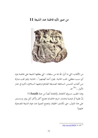 ‫من صور أليه فاطمة عند الشيعة 00‬




‫ن وأل ايف-و ا ن ؿ وهلل ا ن سيطاف- و إطي ها و شيع ايى فاطسػ د ف‬
‫سػػبب ط ػػي, ػػب وٜنانيػ . إ ػػظؿ حػ كه ػػزهم:".. وٜنانيػ : ػػظ ػػب بػػارؾ‬
‫ػػن ػػايف و ش ػػسس و ص ػػاطع و صػ ػ إ و ط ػػا ر, (اييه ػػا و ص ػػالـ)و ذك ػػرق ُن ػػار‬
                                                                      ‫وألنظور.."65 و ػ.‬
                ‫,و و ي ب, صر ؽ كا عاد,, كا عاد, إضاً ن ا ا, ‪!!!Anath‬‬
‫أف نظرإػ فرضػػي (اشػػزار- ػػرر-فاطسػ ) تزضػػه ك ػػر ك ػػر كػػل إػػظـ, س صػػزسر‬      ‫َّ‬
‫ايى ,و وٞن ظوؿ, ح نختشع وٜن ي , تزضه و صظر, ا اظوـ و شػيع وٞنضػحظؾ‬
                                                              ‫اييهم!‬




                                                            ‫65 -أٔظغ ٕ٘ب: ‪http://goo.gl/24kKB‬‬


                                          ‫15‬
 