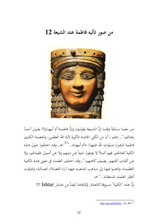 ‫من صور أليه فاطمة عند الشيعة 20‬




                                            ‫َّ‬                       ‫َّ‬
‫ػ ػػر ع ػ ػػا س ػ ػػاا اً قي ػ ػػا أف و ش ػ ػػيع إ ظ ػ ػػظف (أف فاطسػ ػ ػ ـ ايه ػ ػػا)!! إ ػ ػػظؿ حػ ػ ػ ُ‬
‫ر باهنم:".. أايم ; ف ن و ختىن وٝناو وٞنأثظر, آلإ وهلل و عظسىو و عصس و ختػربى‬
‫فاطس ػ و ػرو وػػيظوت وهلل اييهػػا: « ـ ايهػػا».."75 و ػػ. ق ػ وخزيل ػظو حػػظؿ ػػ,ق‬
‫و خت ي كعادهتم, فهم والً ة إعرفظف شػيئاً اػن دإػ هم ة اػن وػظؿ ا يػ هتم, ة‬
 ‫عػػىن ػػ,ق و خت ي ػ‬           ‫اػػن ػػايف آٟنػػزهم, إضػػيع كا هم:".. ق ػ وخزيػػع و عيسػػا‬
‫و عظيسػ ػ و ذ بػ ػظو فيه ػػا أ ػػ, ب تش ػػعبت فيه ػػا آرو و لض ػػال و ص ػػائب و تلرق ػػت‬
                                                                 ‫نظار و عيسا وٞنصزطاا .." و ػ.‬
           ‫أف ,ق "و خت ي " صر ق كا عاد,, كا عاد, إضاً ن اشزار ‪!!! Ishtar‬‬                               ‫َّ‬


                                                                         ‫75 -أٔظغ ٕ٘ب: ‪http://goo.gl/6pLKL‬‬


                                                   ‫25‬
 