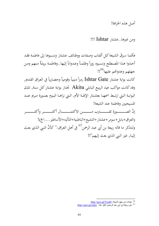 ‫ول ,ق وٝنروف !‬

                                                                                                                                 ‫ن غًن ا..اشزار ‪!!! Ishtar‬‬

  ‫فختسػػا سػػرؽ و شػػيع كػػل ػػايف وػػلات ؤػػائع اشػػزار نصػػبظ ا أ فاطسػ ف ػ‬
‫خػػ, و ػػ,و وٞنصػػطيه نصػػبظق ز روً ؤيس ػاً ا ػ وناً أ يها.. فاطس ػ ارإئ ػ ُ ػ هم ػػن‬
                                                                                                                                              ‫هيهم ا وهنم اييها66!!‬
‫كانت اظوا اشػزار ‪ Ishtar Gate‬ر ػ وً دإ يػاً قظ يػاً حضػارإاً و عػروؽ و ػ ر,‬
        ‫ق كانت ظوكب اي و رايػحل و بػاايي ‪ْ Akitu‬نزػاز اظواػ اشػزار كػل سػ , تيػ‬
  ‫و بظوا ػ ػ و ػ ػ ورت ػػبن وٚنه ػػا اعش ػػزار وإلٟن ػ ػ وألـ, و ػ ػ نرو ػػا و ي ػػظـ اص ػػظر, ػػرر ا ػ ػ‬
                                                                                                                                           ‫وٞنصيحيٌن فاطس ا و شيع !‬
                                                                                                                                                                                                                      ‫َّ‬
‫أف و ص ػ ػ ػ ػ ػ ػ ػ ػ ػ ػ ػ ػ ػ ػ ػػظر, ت ػ ػ ػ ػ ػ ػ ػ ػ ػ ػ ػ ػ ػ ػ ػػرتيف ػ ػ ػ ػ ػ ػ ػ ػ ػ ػ ػ ػ ػ ػ ػػن وةكزس ػ ػ ػ ػ ػ ػ ػ ػ ػ ػ ػ ػ ػ ػ ػػاؿ ك ػ ػ ػ ػ ػ ػ ػ ػ ػ ػ ػ ػ ػ ػ ػػر ك ػ ػ ػ ػ ػ ػ ػ ػ ػ ػ ػ ػ ػ ػ ػػر‬
                                 ‫(و عروؽ+ااال+سظ ر+اشزار+و زشيحل+و باط ي +و زأ ي +وألساطًن....و )!‬
                                                                                                          ‫76‬
        ‫ػل و عػروؽ:" كػأف و ػي و ػ, اعػ‬            ‫َّ‬                                                        ‫ز,كر ا قا رايع ان يب اب و ر٘نن‬
                                                                                                                              ‫أ ي ا, غًن و ي و , اع أ يهم"!!‬




                                                                                                                     ‫66 -ػ١ٕبد ِٓ جًٙ اٌل١ؼخ: ‪http://goo.gl/YmdlI‬‬
                                                                                                        ‫76 -ػٓ عث١ؼخ ثٓ أثٟ ػجض اٌغدّٓ أٔظغ ٕ٘ب: ‪http://goo.gl/yidyr‬‬


                                                                                                        ‫16‬
 