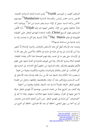 ‫و عػ ػروقيٌن كيه ػػم. يي إػ ػ إٌن ‪ 93Yazidi‬ػػم و زػ ػ ود زيػ ػ و ػ ػ إانات و ٬نػ ػ ,‬
‫٢نيػ ػ ػ ااس ػ ػػم خض ػ ػػر أ ي ػ ػػاس. يص ػ ػػاائ وٞن وئيػ ػ ػ ‪ 94Mandaeism‬ه ػ ػ ػ إهم‬
   ‫وٝنػػاص, وٚن ػ و صػػي سػػيزيل وإل ػ سػػيت ػػظ شػػيت واػػن آدـ59 إػػردد ف وٚن ػ‬
        ‫غا ب ػاً اػػاذ٬نظف تعػػين واػػن وإل ػ . ٢ني ػ و يهػػظد ػػظ أإييػػا ‪ ..96Elijah‬ػػا ٢نيِّ ػ‬
   ‫وٞنص ػػيحيٌن فه ػػظ وٞنص ػػيه ‪ ..Christ‬كي ػػا ش ػػا نا وٞنه ػ ػ وٞن زظ ػػر اي ػػى و طرإ ػ ػ‬
‫وٟنظ يظدإػ فػػييم ‪ 97The Matrix‬كػػأف و بشػرإ رغػػم كػػل ػػا وػػيت أ يػ ػػا‬
                                             ‫َّ‬
                                                         ‫زو ت اا , ان صاا , نلصها!!!‬
                 ‫َّ‬
‫ا ا ا وإلسالـ اطل كل ,ق وألساطًن وٝنروفات, خربنا وإلسالـ ف و زغيًن‬
‫شػػي االقزػ اػػاآلخرإن, ػن إغػػًن وهلل ػػا‬                 ‫إبػ ػػن وإلنصػاف, ايزػ اسيػ‬
‫وإلنصػػاف ح ػ إغػػًن ػػا نلص ػ , ق ػ فهػػم و صػػحاا ػػ,و وأل ػػر ػػ,ق وٜن ي ػ ,‬
‫ل ل‬
‫فلزحظو و بالد نشر و وإلسالـ. ػا ػي قبػظر م وٞن زشػر, و عػاد تشػه ايػى اظػم‬
              ‫فختر م فهسهم ق رهتم. ق ـ وٞنصيسظف ن خيلهم رفحل وٝن ات أ و بشرإ‬
      ‫كل وجملاةت. و طب و لي و رإاضيات و لي إا و ختيسيا غًن ا ن ايظـ!‬
       ‫د إعجب ,و و ختالـ أ اـ و شيع اب وهلل ان سبأ, ف اـ ا دخاؿ ,ق وألساطًن‬
‫كزػػب وٞنصػػيسٌن ر وإػػاهتم, اع ػ ف ار ػػا, قص صػػها, ليلهػػا, عػػل ػػن ا ي ػ ,‬
             ‫وٞنه وٞن زظر وٝنروفي ا ي ,ً ساسي ا و شيع , إ اتيظف إ زيظف ن يها!‬
                              ‫َّ‬
   ‫ق كشع ارب و زارإو ا د ن ايسا وٞنصيسٌن, ضحظو ف وٞنه وٞن زظر خروف‬
                                                               ‫ُ‬
             ‫ة د يل اييها و رآف, عظم حادإ اييها اال ات وسػزلهاـ. ٟنػ,و ة ْنػ‬
‫"و صحيحٌن" أشار, أ وٞنه وٞن زظر. ن و ,إن كشػلظو ذ ػ (واػن خيػ ف,‬
‫اظ زإ ٘ن ان سهل و بيخي, وٜنافك اظ اب وهلل وٟنس,وم, وٜنافك اػظ و ل ج واػن‬
               ‫ػر‬


                                                                   ‫39 -ػٓ اٌ١ؼ٠ض٠١ٓ: 7‪http://goo.gl/Zfpl‬‬
                                                                  ‫49 -ػٓ إٌّضائ١١ٓ: ‪http://goo.gl/cLmvT‬‬
                                                                      ‫59 -أٔظغ ٕ٘ب: ‪http://goo.gl/ZqZUZ‬‬
                                                                     ‫69 -أٔظغ ٕ٘ب: 14‪http://goo.gl/XQH‬‬
                                                    ‫79 -ٌّؼغفخ اٌّؼ٠ض ػٓ اٌف١ٍُ ٕ٘ب: ‪http://goo.gl/SNHYQ‬‬


                                               ‫37‬
 