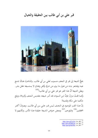 ‫قبر عل( بن أب( طالب بين الحقيقة والخيال‬




‫٪نج و شيع أ قرب و جع صػظيف عيػي اػن يب طا ػب. و ػ,و ب ػاؾ تػ حل‬
              ‫ُ‬
                       ‫ه‬       ‫ه ه‬
‫اي إ شعر ا ن ن ػظؿ ػا إػرى ػن شػرؾ كلػر زػاف ة إصزصػيغ ا ػل اشػر.‬
                       ‫501‬
                           ‫إظن و شيع ف ,و و رب ظ قرب ايي ان يب طا ب!‬ ‫َّ‬
                                                            ‫َّ‬
‫كسػػا قيػػت ػروروً, ف ػ ف واػػن و صػػظدو ق ػ ػػر شػػيعز از ػ إس و جػػع ك ػراال رفػػحل‬
                                                                          ‫ُ‬
                                                         ‫شأهنسا ايى خت وٞن إ !‬
‫أف ػػ,و و ػػرب وٞنظ ػػظد و ج ػػع ػػيس ق ػػرب اي ػػي ا ػػن يب طا ػػب. إع ػػرؼ ك ػػر‬
       ‫ُ‬                                                                            ‫َّ‬
                                                              ‫701‬                 ‫601‬
‫خػ ػظوص و ش ػػيع ح ي ػ ػ ػػ,و وأل ػػر, ختػ ػ هم ة‬     ‫اعػ ػ‬         ‫وٞن ػػمرخٌن‬         ‫وحمل ػػٌن‬


                                                               ‫501 -أٔظغ ٕ٘ب: ‪http://goo.gl/Vx5xt‬‬
                                                              ‫601 -أٔظغ ٕ٘ب: ‪http://goo.gl/M0Unz‬‬
                                                               ‫701 -أٔظغ ٕ٘ب: ‪http://goo.gl/k6Xby‬‬


                                         ‫77‬
 