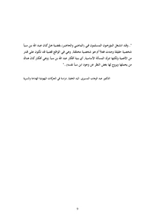 ‫"..وقددد انشددلم المؤراددون المسددلمون فدد( (الما دد( والحا ددر) بق ددية بددم ددان عبددد اهلل بددن سددبأ‬
‫شخصدية حقيقددة و دددت فعدالً أم بددو شخصددية مختلقددةق وبد( فدد( الواقددع ق ددية قددد كددون علددى قدددر‬
‫من األبمية ولكنها ترك المسألة األساسيةق أي بنية أفكار عبد اهلل بن سدبأ (وبد( أفكدار دان بنداك‬
‫ا ا‬
                                    ‫من يحملها ويروج لها بلض النظر عن و ود ابن سبأ نفسه).."‬


‫الد تور عبد الوباب المسيري. اليد الخفيةق دراسة ف( الحر ات اليهودية الهدامة والسرية‬




                                                   ‫9‬
 