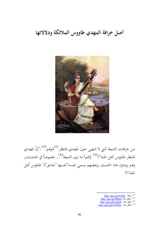 ‫أصم ارافة المهدي طاووس المالئكة ودالال ها‬




   ‫ػػن خروفػػات و شػػيع و ػ ة ت زهػػي حػػظؿ وٞنه ػ وٞن زظػػر151قػػظٟنم251:"أف وٞنه ػ‬
          ‫َّ‬
‫وٞن زظػػر طػػا س ػػل وٛن ػ "!351 ك ػًنوً ػػا نػػرى و شػػيع 451, خصظوػاً وٞن زػ إات,‬
‫م إردد ف ,و وٜن إ , اعضهم إصػسي نلصػ نلصػها "ااشػق"," طػا س ػل‬
                                                                             ‫وٛن "!!‬



                                                              ‫151 -ِضالً: ‪http://goo.gl/1CeRx‬‬
                                                          ‫251 - أٔظغ ٕ٘ب: ‪http://goo.gl/O80sd‬‬
                                                         ‫351 -أٔظغ ٕ٘ب: ‪http://goo.gl/cnxQA‬‬
                                                        ‫451 -أٔظغ ٕ٘ب: ‪http://goo.gl/VyWEC‬‬


                                        ‫69‬
 