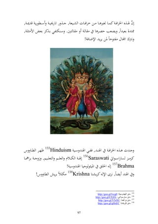 ‫َّ‬
‫أف ٟنػػ,ق وٝنروف ػ كسػػا غًن ػػا ػػن خروفػػات و شػػيع , ػػ, ر تار٫ني ػ سػػطظرإ ق ٬ن ػ ,‬
‫ػا زٌن. سػ ختزلي اػ,كر اعػ وأل يػ ,‬         ‫اػ‬        ‫٣نز , اعي وً, إصعب حصػر ا‬
                                             ‫نرتؾ وجملاؿ لزظحاً ٞنن إرإ وإلضاف !‬




‫ػ ت ػػ,ق وٝنروف ػ وٟن ػ , فلػػي وٟن سػػي ‪ 155Hinduism‬ؤهػػر و طػػا س‬
‫كر ػ ػ صاروسػ ػظو ‪ 156Saraswati‬أٟنػ ػ و خت ػػالـ و عي ػػم و زعي ػػيم, ز ػ ػ ارو٨ن ػػا‬
                                     ‫‪ 157Brahma‬أ وٝنيق وٞني ظ ظ يا وٟن سي !‬
             ‫وٟن إضاً, نرى وإل كرإش ا ‪ 158Krishna‬ختيالً ارإ و طا س!‬


                                                          ‫551 -ػٓ إٌٙضٚؿ١خ: 0‪http://goo.gl/lvcg‬‬
                                                        ‫651 -ػٓ ؿبعؿٛارٟ: ‪http://goo.gl/CFjOv‬‬
                                                           ‫751 -ػٓ ثغاّ٘ب: ‪http://goo.gl/V5eSU‬‬
                                                          ‫851 -ػٓ وغ٠لٕب: ‪http://goo.gl/gHnEC‬‬


                                          ‫79‬
 